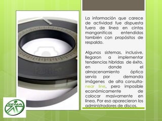 La información que carece
de actividad fue dispuesta
fuera de línea en cintas
manganiticas entendidas
también con propósitos de
respaldo.
Algunos sistemas, inclusive,
llegaron a implementar
tendencias hibridas de éxito,
en donde el
almacenamiento óptico
servía por demanda
imágenes de alta consulta-
near line, pero imposible
económicamente de
colocar masivamente en
línea. Por eso aparecieron los
administradores de discos.
 