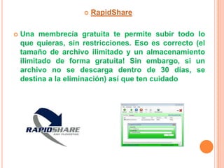    RapidShare

   Una membrecía gratuita te permite subir todo lo
    que quieras, sin restricciones. Eso es correcto (el
    tamaño de archivo ilimitado y un almacenamiento
    ilimitado de forma gratuita! Sin embargo, si un
    archivo no se descarga dentro de 30 días, se
    destina a la eliminación) así que ten cuidado
 
