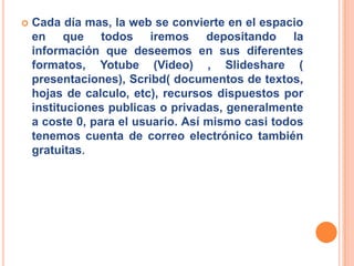    Cada día mas, la web se convierte en el espacio
    en que todos iremos depositando la
    información que deseemos en sus diferentes
    formatos, Yotube (Video) , Slideshare (
    presentaciones), Scribd( documentos de textos,
    hojas de calculo, etc), recursos dispuestos por
    instituciones publicas o privadas, generalmente
    a coste 0, para el usuario. Así mismo casi todos
    tenemos cuenta de correo electrónico también
    gratuitas.
 