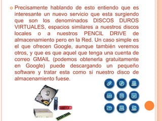    Precisamente hablando de esto entiendo que es
    interesante un nuevo servicio que esta surgiendo
    que son los denominados DISCOS DUROS
    VIRTUALES, espacios similares a nuestros discos
    locales o a nuestros PENCIL DRIVE de
    almacenamiento pero en la Red. Un caso simple es
    el que ofrecen Google, aunque también veremos
    otros, y que es que aquel que tenga una cuenta de
    correo GMAIL (podemos obtenerla gratuitamente
    en Google) puede descargando un pequeño
    software y tratar esta como si nuestro disco de
    almacenamiento fuese.
 
