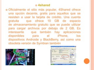    4shared
 Oficialmente el sitio más popular, 4Shared ofrece
  una opción decente, gratis para aquellos que se
  resisten a usar la tarjeta de crédito. Una cuenta
  gratuita     que ofrece 10 GB de espacio
  de almacenamiento gratuito que se puede utilizar
  para cargar archivos por debajo de 2 GB. Es
  interesante     que también hay aplicaciones
  disponibles      para      el     iPhone,      los
  dispositivos Androide y BlackBerry, así como una
  obsoleta versión de Symbian también
 