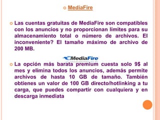    MediaFire

   Las cuentas gratuitas de MediaFire son compatibles
    con los anuncios y no proporcionan límites para su
    almacenamiento total o número de archivos. El
    inconveniente? El tamaño máximo de archivo de
    200 MB.

   La opción más barata premium cuesta solo 9$ al
    mes y elimina todos los anuncios, además permite
    archivos de hasta 10 GB de tamaño. También
    obtienes un valor de 100 GB directo/hotlinking a tu
    carga, que puedes compartir con cualquiera y en
    descarga inmediata
 