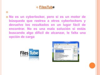    FilesTube


   No es un cyberlocker, pero si es un motor de
    búsqueda que rastrea a otros cyberlockers y
    devuelve los resultados en un lugar fácil de
    encontrar. No es una mala solución si estás
    buscando algo difícil de alcanzar, le falta una
    opción de carga
 
