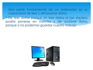 Una parte fundamental de un ordenador es su
  capacidad de leer y almacenar datos.
* De leer datos porque sin leer datos ni tan siquiera
podría ponerse en marcha y de archivar datos
porque si no podemos guardar nuestro trabajo
 