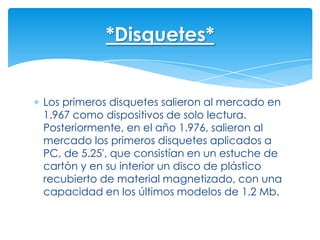 *Disquetes*


Los primeros disquetes salieron al mercado en
1.967 como dispositivos de solo lectura.
Posteriormente, en el año 1.976, salieron al
mercado los primeros disquetes aplicados a
PC, de 5.25', que consistían en un estuche de
cartón y en su interior un disco de plástico
recubierto de material magnetizado, con una
capacidad en los últimos modelos de 1.2 Mb.
 