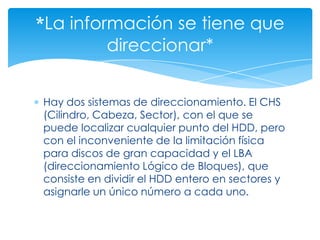 *La información se tiene que
         direccionar*


Hay dos sistemas de direccionamiento. El CHS
(Cilindro, Cabeza, Sector), con el que se
puede localizar cualquier punto del HDD, pero
con el inconveniente de la limitación física
para discos de gran capacidad y el LBA
(direccionamiento Lógico de Bloques), que
consiste en dividir el HDD entero en sectores y
asignarle un único número a cada uno.
 