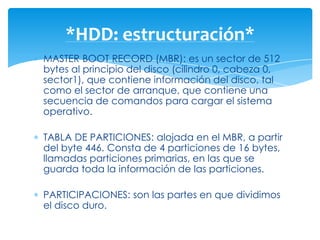 *HDD: estructuración*
MASTER BOOT RECORD (MBR): es un sector de 512
bytes al principio del disco (cilindro 0, cabeza 0,
sector1), que contiene información del disco, tal
como el sector de arranque, que contiene una
secuencia de comandos para cargar el sistema
operativo.

TABLA DE PARTICIONES: alojada en el MBR, a partir
del byte 446. Consta de 4 particiones de 16 bytes,
llamadas particiones primarias, en las que se
guarda toda la información de las particiones.

PARTICIPACIONES: son las partes en que dividimos
el disco duro.
 