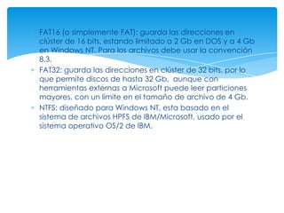 FAT16 (o simplemente FAT): guarda las direcciones en
clúster de 16 bits, estando limitado a 2 Gb en DOS y a 4 Gb
en Windows NT. Para los archivos debe usar la convención
8.3.
FAT32: guarda las direcciones en clúster de 32 bits, por lo
que permite discos de hasta 32 Gb, aunque con
herramientas externas a Microsoft puede leer particiones
mayores, con un límite en el tamaño de archivo de 4 Gb.
NTFS: diseñado para Windows NT, esta basado en el
sistema de archivos HPFS de IBM/Microsoft, usado por el
sistema operativo OS/2 de IBM.
 