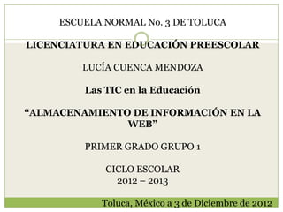 ESCUELA NORMAL No. 3 DE TOLUCA

LICENCIATURA EN EDUCACIÓN PREESCOLAR

         LUCÍA CUENCA MENDOZA

         Las TIC en la Educación

“ALMACENAMIENTO DE INFORMACIÓN EN LA
               WEB”

         PRIMER GRADO GRUPO 1

             CICLO ESCOLAR
               2012 – 2013

            Toluca, México a 3 de Diciembre de 2012
 