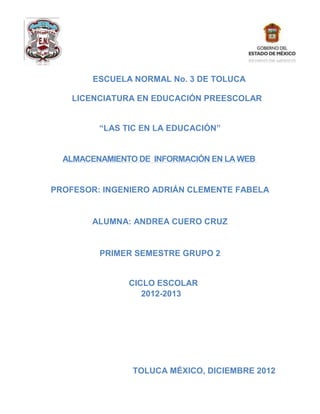 ESCUELA NORMAL No. 3 DE TOLUCA

    LICENCIATURA EN EDUCACIÓN PREESCOLAR


         “LAS TIC EN LA EDUCACIÓN”


  ALMACENAMIENTO DE INFORMACIÓN EN LA WEB


PROFESOR: INGENIERO ADRIÁN CLEMENTE FABELA


        ALUMNA: ANDREA CUERO CRUZ


         PRIMER SEMESTRE GRUPO 2


               CICLO ESCOLAR
                  2012-2013




                TOLUCA MÉXICO, DICIEMBRE 2012
 