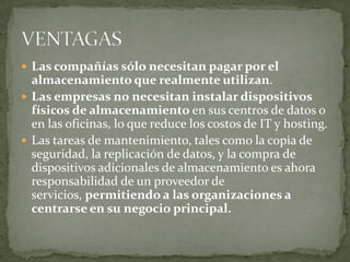  Las compañías sólo necesitan pagar por el
  almacenamiento que realmente utilizan.
 Las empresas no necesitan instalar dispositivos
  físicos de almacenamiento en sus centros de datos o
  en las oficinas, lo que reduce los costos de IT y hosting.
 Las tareas de mantenimiento, tales como la copia de
  seguridad, la replicación de datos, y la compra de
  dispositivos adicionales de almacenamiento es ahora
  responsabilidad de un proveedor de
  servicios, permitiendo a las organizaciones a
  centrarse en su negocio principal.
 