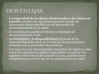  La seguridad de los datos almacenados y los datos en
  tránsito pueden ser una preocupación cuando se
  almacenan datos sensibles en un proveedor de
  almacenamiento en la nube.
 El rendimiento puede ser menor comparado al
  almacenamiento local
 La fiabilidad y la disponibilidad depende de la
  disponibilidad de red y en el nivel de las precauciones
  tomadas por el proveedor de servicios.
 Los usuarios con determinados requisitos de registro, tales
  como los organismos públicos que deben conservar los
  registros electrónicos de acuerdo a la ley, pueden tener
  complicaciones con el uso de la computación en nube.
 