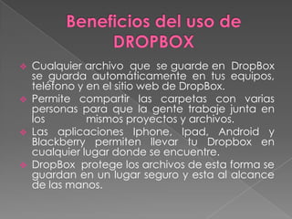







Cualquier archivo que se guarde en DropBox
se guarda automáticamente en tus equipos,
teléfono y en el sitio web de DropBox.
Permite compartir las carpetas con varias
personas para que la gente trabaje junta en
los
mismos proyectos y archivos.
Las aplicaciones Iphone, Ipad, Android y
Blackberry permiten llevar tu Dropbox en
cualquier lugar donde se encuentre.
DropBox protege los archivos de esta forma se
guardan en un lugar seguro y esta al alcance
de las manos.

 