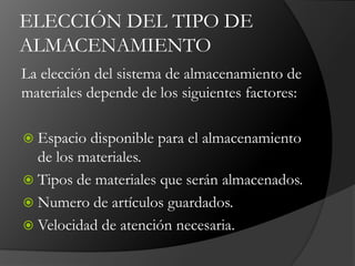 ELECCIÓN DEL TIPO DE
ALMACENAMIENTO
La elección del sistema de almacenamiento de
materiales depende de los siguientes factores:
 Espacio disponible para el almacenamiento
de los materiales.
 Tipos de materiales que serán almacenados.
 Numero de artículos guardados.
 Velocidad de atención necesaria.
 