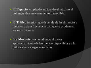  El Espacio empleado, utilizando al máximo el
volumen de almacenamiento disponible.
 El Tráfico interior, que depende de las distancias a
recorrer y de la frecuencia con que se produzcan
los movimientos.
 Los Movimientos, tendiendo al mejor
aprovechamiento de los medios disponibles y a la
utilización de cargas completas.
 