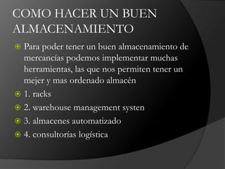 COMO HACER UN BUEN
ALMACENAMIENTO
 Para poder tener un buen almacenamiento de
mercancías podemos implementar muchas
herramientas, las que nos permiten tener un
mejer y mas ordenado almacén
 1. racks
 2. warehouse management systen
 3. almacenes automatizado
 4. consultorías logística
 