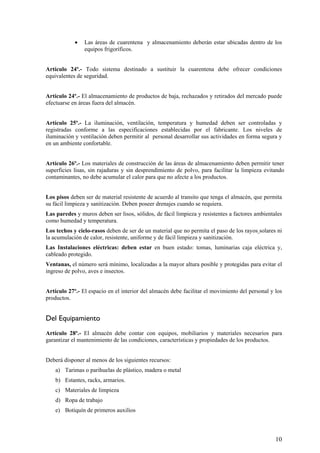• Las áreas de cuarentena y almacenamiento deberán estar ubicadas dentro de los
equipos frigoríficos.
Artículo 24º.- Todo sistema destinado a sustituir la cuarentena debe ofrecer condiciones
equivalentes de seguridad.
Artículo 24º.- El almacenamiento de productos de baja, rechazados y retirados del mercado puede
efectuarse en áreas fuera del almacén.
Artículo 25º.- La iluminación, ventilación, temperatura y humedad deben ser controladas y
registradas conforme a las especificaciones establecidas por el fabricante. Los niveles de
iluminación y ventilación deben permitir al personal desarrollar sus actividades en forma segura y
en un ambiente confortable.
Artículo 26º.- Los materiales de construcción de las áreas de almacenamiento deben permitir tener
superficies lisas, sin rajaduras y sin desprendimiento de polvo, para facilitar la limpieza evitando
contaminantes, no debe acumular el calor para que no afecte a los productos.
Los pisos deben ser de material resistente de acuerdo al transito que tenga el almacén, que permita
su fácil limpieza y sanitización. Deben poseer drenajes cuando se requiera.
Las paredes y muros deben ser lisos, sólidos, de fácil limpieza y resistentes a factores ambientales
como humedad y temperatura.
Los techos y cielo-rasos deben de ser de un material que no permita el paso de los rayos solares ni
la acumulación de calor, resistente, uniforme y de fácil limpieza y sanitización.
Las Instalaciones eléctricas: deben estar en buen estado: tomas, luminarias caja eléctrica y,
cableado protegido.
Ventanas, el número será mínimo, localizadas a la mayor altura posible y protegidas para evitar el
ingreso de polvo, aves e insectos.
Artículo 27º.- El espacio en el interior del almacén debe facilitar el movimiento del personal y los
productos.
Del Equipamiento
Artículo 28º.- El almacén debe contar con equipos, mobiliarios y materiales necesarios para
garantizar el mantenimiento de las condiciones, características y propiedades de los productos.
Deberá disponer al menos de los siguientes recursos:
a) Tarimas o parihuelas de plástico, madera o metal
b) Estantes, racks, armarios.
c) Materiales de limpieza
d) Ropa de trabajo
e) Botiquín de primeros auxilios
10
 