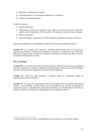 f) Mobiliario e implementos de oficina.
g) Termohigrómetros y/o Termómetros calibrados y/o verificados1
.
h) Extintores de fuego apropiados
Cuando se requieran:
i) Equipos frigoríficos.
j) Implementos o equipos de seguridad: casco, zapatos con puntera de metal, mascarillas,
guantes, fajas de seguridad, y otros de acuerdo a las sustancias o productos que se manejan.
k) Balanzas calibradas.
l) Grupo electrógeno, montacargas, carretillas hidráulicas, apiladores manuales y eléctricos.
Deberá contar también con los implementos exigidos en las Normas de Seguridad Laboral.
Articulo 29º.- Los estantes, racks, armarios y parihuelas deben guardar entre sí una distancia
adecuada para facilitar el manejo de los productos, la limpieza, y ventilación, estos deben estar
ubicados en lugares donde no dificulten el tránsito del personal. En ningún caso deben colocarse
los productos directamente en el piso.
De la Limpieza
Artículo 30º.- Los desechos de las áreas de almacenamiento deberán ser depositados en recipientes
con tapa, y deberán ser vaciados y limpiados fuera del almacén, de manera que sean eliminados a
través de sistemas seguros e higiénicos, de acuerdo al POE establecido.
Artículo 31º.- Todas las áreas adyacentes al almacén, deben ser mantenidas limpias sin
acumulación ni formación de polvo.
Artículo 32º.- Las áreas de almacenamiento deben estar limpias, libres de desechos acumulados,
insectos y otros animales. Se debe contar con un procedimiento que incluya un programa de
saneamiento escrito, disponible para el personal involucrado, el cual debe indicar la frecuencia,
métodos y material a ser utilizados, se debe registrar las actividades de limpieza.
1
 Proceso mediante el cual se califica un termohigrómetro comparándolo con otro calibrado y vigente. 
11
 
