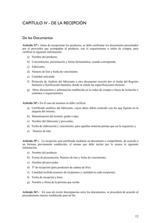 CAPITULO IV - DE LA RECEPCIÓN
De los Documentos
Articulo 33º.- Antes de recepcionar los productos, se debe confrontar los documentos presentados
por el proveedor que acompañan al producto, con el requerimiento u orden de compra, para
verificar la siguiente información:
a) Nombre del producto;
b) Concentración, presentación y forma farmacéutica, cuando corresponda;
c) Fabricante;
d) Número de lote y fecha de vencimiento
e) Cantidad solicitada
f) Protocolo de Análisis del fabricante u otro documento suscrito por el titular del Registro
Sanitario o Notificación Sanitaria, donde se señale las especificaciones técnicas;
g) Otros documentos e información establecida en la orden de compra o bases de licitación o
contratos o requerimientos.
Articulo 34º.- En el caso de insumos se debe verificar.
a) Certificado analítico del fabricante, cuyos datos deben coincidir con los que figuran en la
etiqueta del insumo;
b) Denominación del insumo, grado o tipo;
c) Nombre del fabricante y proveedor,
d) Fecha de elaboración y vencimiento, para aquellas materias primas que así lo requieren; y
e) Numero de lote.
Artículo 35º.- La recepción será certificada mediante un documento o comprobante, de acuerdo a
un formato previamente establecido, el mismo que debe incluir por lo menos la siguiente
información:
a) Nombre del producto
b) Forma de presentación, Número de lote y fecha de vencimiento.
c) Nombre del proveedor
d) Tº de recepción (para productos de cadena de frío)
e) Cantidad recibida (numero de recipientes y cantidad en cada recipiente)
f) Fecha de recepción y hora
g) Nombre y firma de la persona que recibe
Artículo 36º.- En caso de existir discrepancias entre los documentos, se procederá de acuerdo al
procedimiento interno establecido para tal fin.
12
 