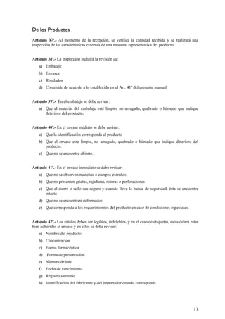 De los Productos
Artículo 37º.- Al momento de la recepción, se verifica la cantidad recibida y se realizará una
inspección de las características externas de una muestra representativa del producto.
Artículo 38º.- La inspección incluirá la revisión de:
a) Embalaje
b) Envases
c) Rotulados
d) Contenido de acuerdo a lo establecido en el Art. 41º del presente manual
Articulo 39º.- En el embalaje se debe revisar:
a) Que el material del embalaje esté limpio, no arrugado, quebrado o húmedo que indique
deterioro del producto;
Articulo 40º.- En el envase mediato se debe revisar:
a) Que la identificación corresponda al producto
b) Que el envase este limpio, no arrugado, quebrado o húmedo que indique deterioro del
producto.
c) Que no se encuentre abierto.
Articulo 41º.- En el envase inmediato se debe revisar:
a) Que no se observen manchas o cuerpos extraños
b) Que no presenten grietas, rajaduras, roturas o perforaciones
c) Que el cierre o sello sea seguro y cuando lleve la banda de seguridad, ésta se encuentre
intacta
d) Que no se encuentren deformados
e) Que corresponda a los requerimientos del producto en caso de condiciones especiales.
Artículo 42º.- Los rótulos deben ser legibles, indelebles, y en el caso de etiquetas, estas deben estar
bien adheridas al envase y en ellos se debe revisar:
a) Nombre del producto
b) Concentración
c) Forma farmacéutica
d) Forma de presentación
e) Número de lote
f) Fecha de vencimiento
g) Registro sanitario
h) Identificación del fabricante y del importador cuando corresponda
13
 