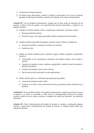 i) Condiciones de almacenamiento
j) No deben usarse abreviaturas, nombres o códigos no autorizados, en el caso de etiquetas
pequeñas la información incluida se sujetará a lo indicado en la norma correspondiente.
Artículo 43º.- En los productos farmacéuticos, siempre que no haya riesgo de alteración de los
mismos, se debe revisar de acuerdo a las especificaciones técnicas autorizadas y vigentes en su
Registro sanitario:
a) Líquidos no estériles (jarabes, elixires, suspensiones, emulsiones, soluciones y gotas)
• Homogeneidad del producto
• Presencia de gas y otro signos que podrían indicar contaminación del producto
b) Líquidos estériles (inyectable de pequeño volumen, de gran volumen y oftálmicos)
• Ausencia de turbidez o sustancias extrañas en la solución
• Cambio de color
c) Sólidos no estériles (tabletas, polvos, gránulos, grageas, tabletas vaginales, comprimidos,
cápsulas)
• Uniformidad en las características específicas del producto (forma, color, tamaño y
marcas)
• Ausencia de manchas, roturas, rajaduras, pegajosidad o material extraño incrustado o
adherido al producto
• Existencia de cápsulas vacías, rotas o abiertas
• Que los polvos para reconstituir no estén apelmazados.
d) Sólidos estériles (polvos y liofilizados para aplicación inyectable)
• Ausencia de material extraño visible.
• Cambios en el color u otras características físicas que podrían indicar alteración en el
producto.
Articulo 44º.- En los productos afines a los productos farmacéuticos, siempre que el tipo de envase
lo permita y no altere su contenido, se debe revisar la homogeneidad, presencia de cuerpos
extraños, cambio de color, roturas, rajaduras o cualquier otro signo que represente una alteración
del mismo.
Articulo 45º.- Para la determinación del tamaño de muestra se señalan a continuación algunos
criterios a seguir para la determinación del tamaño de muestra, el almacén puede definir otro
método de muestreo.
14
 