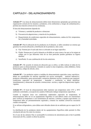 CAPITULOV - DEL ALMACENAMIENTO
Articulo 47º- Las áreas de almacenamiento deben tener dimensiones apropiadas que permitan una
organización correcta de los insumos y productos, evite confusiones y riesgos de contaminación y
permita una rotación correcta de las existencias.
El área del almacenamiento depende de:
a) Volumen y cantidad de productos a almacenar
b) Frecuencia de adquisiciones y rotación de los productos
c) Requerimiento de condiciones especiales de almacenamiento, cadena de frió, temperatura,
luz y humedad controladas.
Artículo 48º- Para la ubicación de los productos en el almacén, se debe considerar un sistema que
garantice la correcta ubicación y distribución de los productos, tales como:
a) Fijo: Sistema por el cual cada ítem es colocado en un lugar especifico.
b) Fluido: Sistema por el cual el almacén es dividido en varias zonas a las que se les asigna un
código, por lo que diferentes lotes de un ítem particular pueden guardarse en lugares
distintos
c) Semifluido: Es una combinación de los dos anteriores.
Artículo 49º.- De acuerdo al sistema de ubicación que se utilice, se debe realizar el orden de los
productos para su almacenamiento, teniendo en cuenta la clase terapéutica, orden alfabético, forma
farmacéutica, código de artículo, otros.
Articulo 50º.- Los productos sujetos a medidas de almacenamiento especiales como; narcóticos,
deben ser considerados de máxima seguridad con acceso restringido; material radioactivo,
productos inflamables, gases presurizados, sustancias altamente toxicas o productos que requieren
condiciones especiales de temperatura , humedad o ventilación, se deben identificar
inmediatamente y almacenar de acuerdo a instrucciones escritas y según las disposiciones legales
vigentes.
Articulo 51º.- El local de almacenamiento debe mantener una temperatura entre 15°C y 30°C
(ambiente controlado), a excepción de cuando el fabricante indique temperaturas específicas.
Cuando se requieren áreas con condiciones ambientales especiales de temperatura, el
almacenamiento debe ser en un equipamiento frigorífico el cual deberá contar con instrumentos
para verificar la temperatura o con termómetros de máxima y mínima o equipos equivalentes. La
temperatura debe ser permanentemente registrada y tomarse las medidas correctivas necesarias
cuando corresponda.
Si se utilizan refrigeradores, estos deben estar ubicados dentro de un ambiente que no supere los 24
ºC.
La distribución de los productos dentro de los equipamientos frigoríficos debe permitir la libre
circulación del aire frío entre los mismos.
En el caso de las cámaras frías es aconsejable la existencia de antecámaras para evitar la perdida
innecesaria de frío, cuando se abran las puertas.
16
 