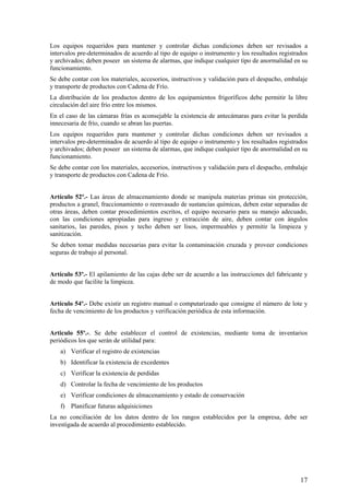 Los equipos requeridos para mantener y controlar dichas condiciones deben ser revisados a
intervalos pre-determinados de acuerdo al tipo de equipo o instrumento y los resultados registrados
y archivados; deben poseer un sistema de alarmas, que indique cualquier tipo de anormalidad en su
funcionamiento.
Se debe contar con los materiales, accesorios, instructivos y validación para el despacho, embalaje
y transporte de productos con Cadena de Frío.
La distribución de los productos dentro de los equipamientos frigoríficos debe permitir la libre
circulación del aire frío entre los mismos.
En el caso de las cámaras frías es aconsejable la existencia de antecámaras para evitar la perdida
innecesaria de frío, cuando se abran las puertas.
Los equipos requeridos para mantener y controlar dichas condiciones deben ser revisados a
intervalos pre-determinados de acuerdo al tipo de equipo o instrumento y los resultados registrados
y archivados; deben poseer un sistema de alarmas, que indique cualquier tipo de anormalidad en su
funcionamiento.
Se debe contar con los materiales, accesorios, instructivos y validación para el despacho, embalaje
y transporte de productos con Cadena de Frío.
Artículo 52º.- Las áreas de almacenamiento donde se manipula materias primas sin protección,
productos a granel, fraccionamiento o reenvasado de sustancias químicas, deben estar separadas de
otras áreas, deben contar procedimientos escritos, el equipo necesario para su manejo adecuado,
con las condiciones apropiadas para ingreso y extracción de aire, deben contar con ángulos
sanitarios, las paredes, pisos y techo deben ser lisos, impermeables y permitir la limpieza y
sanitización.
Se deben tomar medidas necesarias para evitar la contaminación cruzada y proveer condiciones
seguras de trabajo al personal.
Artículo 53º.- El apilamiento de las cajas debe ser de acuerdo a las instrucciones del fabricante y
de modo que facilite la limpieza.
Artículo 54º.- Debe existir un registro manual o computarizado que consigne el número de lote y
fecha de vencimiento de los productos y verificación periódica de esta información.
Articulo 55º.-. Se debe establecer el control de existencias, mediante toma de inventarios
periódicos los que serán de utilidad para:
a) Verificar el registro de existencias
b) Identificar la existencia de excedentes
c) Verificar la existencia de perdidas
d) Controlar la fecha de vencimiento de los productos
e) Verificar condiciones de almacenamiento y estado de conservación
f) Planificar futuras adquisiciones
La no conciliación de los datos dentro de los rangos establecidos por la empresa, debe ser
investigada de acuerdo al procedimiento establecido.
17
 