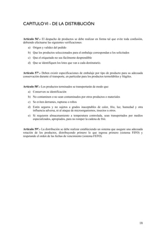 CAPITULOVI - DE LA DISTRIBUCIÓN
Artículo 56º.- El despacho de productos se debe realizar en forma tal que evite toda confusión,
debiendo efectuarse las siguientes verificaciones:
a) Origen y validez del pedido
b) Que los productos seleccionados para el embalaje correspondan a los solicitados
c) Que el etiquetado no sea fácilmente desprendible
d) Que se identifiquen los lotes que van a cada destinatario.
Articulo 57º.- Deben existir especificaciones de embalaje por tipo de producto para su adecuada
conservación durante el transporte, en particular para los productos termolábiles y frágiles.
Artículo 58º.- Los productos terminados se transportarán de modo que:
a) Conserven su identificación
b) No contaminen o no sean contaminados por otros productos o materiales
c) Se eviten derrames, rupturas o robos
d) Estén seguros y no sujetos a grados inaceptables de calor, frío, luz, humedad y otra
influencia adversa, ni al ataque de microorganismos, insectos u otros.
e) Si requieren almacenamiento a temperatura controlada, sean transportados por medios
especializados, apropiados, para no romper la cadena de frió.
Articulo 59º.- La distribución se debe realizar estableciendo un sistema que asegure una adecuada
rotación de los productos, distribuyendo primero lo que ingresa primero (sistema FIFO) y
respetando el orden de las fechas de vencimiento (sistema FEFO).
18
 