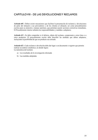 CAPITULOVIII - DE LAS DEVOLUCIONESY RECLAMOS
Articulo 60º.- Deben existir mecanismos que faciliten la presentación de reclamos y devoluciones
de parte del almacén a sus proveedores y de los clientes al almacén; así como procedimientos
escritos para su atención y manejo oportuno, que permitan asumir acciones correctivas inmediatas.
El Procedimiento interno señalara las responsabilidades y medidas a adoptarse.
Articulo 61º.- Se debe comprobar si el defecto, objeto del reclamo, compromete a otros lotes o a
otros productos. El procedimiento escrito debe describir las medidas que deben adoptarse,
incluyendo la posibilidad de que un producto sea retirado.
Articulo 62º.- Cada reclamo o devolución debe dar lugar a un documento o registro que permita
realizar un análisis estadístico; en donde figure:
La naturaleza del reclamo
a) Los resultados de la investigación efectuada
b) Las medidas adoptadas
19
 