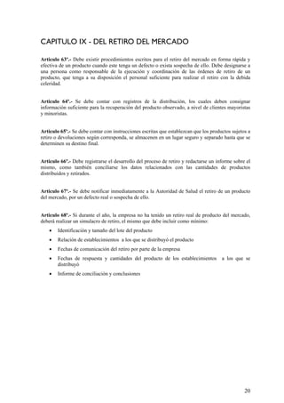 CAPITULO IX - DEL RETIRO DEL MERCADO
Articulo 63º.- Debe existir procedimientos escritos para el retiro del mercado en forma rápida y
efectiva de un producto cuando este tenga un defecto o exista sospecha de ello. Debe designarse a
una persona como responsable de la ejecución y coordinación de las órdenes de retiro de un
producto, que tenga a su disposición el personal suficiente para realizar el retiro con la debida
celeridad.
Articulo 64º.- Se debe contar con registros de la distribución, los cuales deben consignar
información suficiente para la recuperación del producto observado, a nivel de clientes mayoristas
y minoristas.
Articulo 65º.- Se debe contar con instrucciones escritas que establezcan que los productos sujetos a
retiro o devoluciones según corresponda, se almacenen en un lugar seguro y separado hasta que se
determinen su destino final.
Articulo 66º.- Debe registrarse el desarrollo del proceso de retiro y redactarse un informe sobre el
mismo, como también conciliarse los datos relacionados con las cantidades de productos
distribuidos y retirados.
Articulo 67º.- Se debe notificar inmediatamente a la Autoridad de Salud el retiro de un producto
del mercado, por un defecto real o sospecha de ello.
Articulo 68º.- Si durante el año, la empresa no ha tenido un retiro real de producto del mercado,
deberá realizar un simulacro de retiro, el mismo que debe incluir como mínimo:
• Identificación y tamaño del lote del producto
• Relación de establecimientos a los que se distribuyó el producto
• Fechas de comunicación del retiro por parte de la empresa
• Fechas de respuesta y cantidades del producto de los establecimientos a los que se
distribuyó
• Informe de conciliación y conclusiones
20
 
