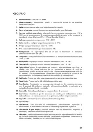 GLOSARIO
1. Acondicionado.- Véase EMPACADO.
2. Almacenamiento.- Manipulación, guarda y conservación segura de los productos
farmacéuticos y afines.
3. Apilar.- poner una cosa sobre otra, haciendo una pila o montón.
4. Áreas adyacentes, son aquellas que se encuentran ubicadas junto al almacén.
5. Área de ambiente controlado.- sala donde la temperatura es mantenida entre 15°C y
30°C, para el almacenamiento de productos cuyo embalaje primario no los protege de la
humedad, la misma debe tener 65% +/- 5% de Humedad Relativa.
6. Caliente.- cualquier temperatura entre 30°C y 40°C.
7. Calor excesivo.- cualquier temperatura por encima de 40°C.
8. Fresco.- cualquier temperatura entre 8°C y 15°C.
9. Frió.- cualquier temperatura que no exceda a los 8°C.
10. Refrigeración.- un lugar/espacio frío en el cual la temperatura es mantenida
termostáticamente entre 2°C y 8°C.
11. Congelador.- un lugar frío en el cual la temperatura es mantenida termostáticamente entre
–20°C y –10°C.
12. Refrigerador.- equipo que permite mantener la temperatura entre 2°C y 8°C.
13. Cámara Fría.- equipo que permite mantener la temperatura entre 2°C y 8°C.
14. Calibración.-Conjunto de operaciones que establece, bajo condiciones específicas, la
relación entre los valores indicados por un instrumento o sistema de medición
(especialmente pesada), registro y control, o los valores representados por una medición
del material, y los correspondientes valores conocidos de un patrón de referencia. Es
preciso establecer los límites de aceptación de los resultados de las mediciones.
15. Calificado.- Persona que reúne todas las características necesarias para realizar algo.
16. Capacitado.- Persona que ha sido habilitada para realizar algo.
17. Conciliación.- Comparación con un margen de tolerancia por las variaciones normales,
entre la cantidad del producto o materiales teóricamente producidos o empleados, y la
cantidad realmente producida o empleada.
18. Contenido.- Material o producto que se encuentra dentro de un envase.
19. Cuarentena.- situación en que los productos son aislados, por medios físicos u otros
medios eficaces, a la espera de decisión de su aprobación, rechazo o reprocesamiento.
20. Despacho.- zona de envió de los productos farmacéuticos y afines.
21. Devoluciones.-
22. Distribución.- toda actividad de administración, almacenamiento, expedición y
abastecimiento de medicamentos, excluido el suministro y dispensación al público.
23. Distribución al por mayor.- actividad realizada entre los laboratorios, droguerías y
almacenes y los establecimientos de dispensación.
24. Droguería.- establecimiento farmacéutico público o privado, registrado ante la DIGEMID,
que realiza la importación, comercialización y distribución de productos farmacéuticos y
afines terminados y liberados para su comercialización y uso.
23
 