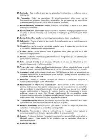 25. Embalaje.- Caja o cubierta con que se resguardan los materiales o productos para su
distribución.
26. Empacado.- Todas las operaciones de acondicionamiento, tales como las de
fraccionamiento, envasado, impresión y etiquetado a las que tiene que ser sometido un
producto a granel para que se convierta en un producto terminado.
27. Envase Inmediato o Primario.- Envase dentro del cual se coloca el producto en la forma
farmacéutica terminada.
28. Envase Mediato o Secundario.- Envase definitivo o material de empaque dentro del cual
se coloca el envase inmediato y es usado para la distribución y comercialización de un
producto.
29. Equipo Frigorífico.- pueden ser las refrigeradoras, cámaras frías o congeladores.
30. Fabricante.- Persona o empresa que realiza la transformación de la materia prima en
producto terminado.
31. Granel.- Todo producto que ha completado todas las etapas de producción, pero sin incluir
el envasado o fraccionamiento y empaque final.
32. Granel Estéril.- Envase primario lleno de producto estéril, pero que aún no ha sido
sometido al empaque final.
33. Insumo.- Sustancias o materiales que transformados o incorporados que van a formar parte
de un producto terminado.
34. Lote.- cantidad definida de un producto, fabricado en un ciclo de fabricación y cuya
característica esencial es la homogeneidad.
35. Numero de Lote.- cualquier combinación de números y/o letras a través de la cual se puede
rastrear la historia completa de la fabricación de ese lote y de su distribución en el mercado.
36. Operador Logístico.- Empresa registrada ante DIGEMID que se dedica al almacenamiento,
transporte y distribución de medicamentos y que actúa por cuenta y orden de las instituciones
o empresas públicas o privadas.
37. Proveedor.- Persona o empresa encargada de abastecer o suministrar productos o
materiales necesarios para un fin determinado.
38. Procedimiento de Operación Estandarizado.- Procedimiento escrito autorizado que
contiene instrucciones para realizar operaciones que no necesariamente son específicas
para un producto o material determinado, sino de naturaleza más general (por ejemplo:
manejo, mantenimiento y limpieza de equipos; limpieza de instalaciones y control
ambiental; muestreo e inspección). Algunos procedimientos de esta naturaleza pueden
utilizarse como complemento de la documentación específica para un producto, sea ésta
una documentación maestra o referente a la producción de lotes.
39. Producto Intermedio.-Material parcialmente procesado que debe someterse a otras etapas
de la fabricación antes de que se convierta en producto en granel.
40. Producto Terminado.-Producto que ha sido sometido a todas las etapas de producción,
incluyendo el empacado en su envase final y el etiquetado.
41. Recepción.- Área donde se realiza la verificación de los productos cuando ingresan al
almacén, estas deben ser ubicadas separadas del área de almacenamiento.
42. Regente.- Profesional Químico Farmacéutico que tiene la responsabilidad, cuanto afecte la
identidad, pureza y buen estado de los productos que se manipulan, almacenan o
suministran en éstos.
43. Retiro del Mercado.-
24
 