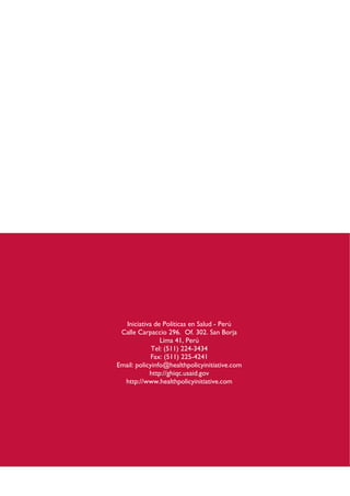 Iniciativa de Políticas en Salud - Perú
Calle Carpaccio 296. Of. 302. San Borja
Lima 41, Perú
Tel: (511) 224-3434
Fax: (511) 225-4241
Email: policyinfo@healthpolicyinitiative.com
http://ghiqc.usaid.gov
http://www.healthpolicyinitiative.com
 