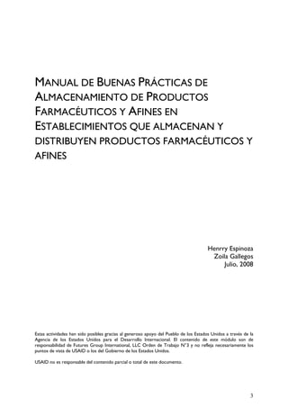 MANUAL DE BUENAS PRÁCTICAS DE
ALMACENAMIENTO DE PRODUCTOS
FARMACÉUTICOS Y AFINES EN
ESTABLECIMIENTOS QUE ALMACENAN Y
DISTRIBUYEN PRODUCTOS FARMACÉUTICOS Y
AFINES
Henrry Espinoza
Zoila Gallegos
Julio, 2008
Estas actividades han sido posibles gracias al generoso apoyo del Pueblo de los Estados Unidos a través de la
Agencia de los Estados Unidos para el Desarrollo Internacional. El contenido de este módulo son de
responsabilidad de Futures Group International, LLC Orden de Trabajo N°3 y no refleja necesariamente los
puntos de vista de USAID o los del Gobierno de los Estados Unidos.
USAID no es responsable del contenido parcial o total de este documento.
3
 