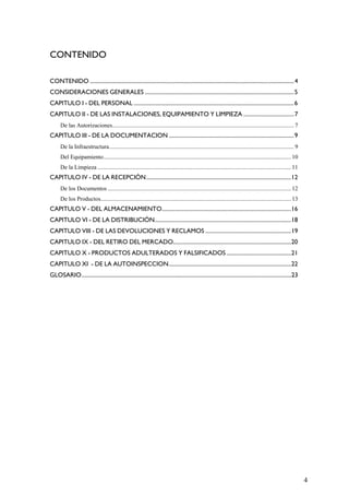 CONTENIDO
CONTENIDO .................................................................................................................................................4
CONSIDERACIONES GENERALES ..........................................................................................................5
CAPITULO I - DEL PERSONAL ..................................................................................................................6
CAPITULO II - DE LAS INSTALACIONES, EQUIPAMIENTO Y LIMPIEZA ....................................7
De las Autorizaciones........................................................................................................................... 7
CAPITULO III - DE LA DOCUMENTACION .........................................................................................9
De la Infraestructura............................................................................................................................. 9
Del Equipamiento............................................................................................................................... 10
De la Limpieza ................................................................................................................................... 11
CAPITULO IV - DE LA RECEPCIÓN.......................................................................................................12
De los Documentos ............................................................................................................................ 12
De los Productos................................................................................................................................. 13
CAPITULO V - DEL ALMACENAMIENTO............................................................................................16
CAPITULO VI - DE LA DISTRIBUCIÓN.................................................................................................18
CAPITULO VIII - DE LAS DEVOLUCIONES Y RECLAMOS .............................................................19
CAPITULO IX - DEL RETIRO DEL MERCADO....................................................................................20
CAPITULO X - PRODUCTOS ADULTERADOS Y FALSIFICADOS ..............................................21
CAPITULO XI - DE LA AUTOINSPECCION.......................................................................................22
GLOSARIO.....................................................................................................................................................23
4
 