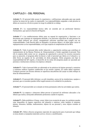 CAPITULO I - DEL PERSONAL
Articulo 1º.- El personal debe poseer la experiencia y calificaciones adecuadas para que pueda
realizar las tareas de las cuales es responsable. Las responsabilidades asignadas a cada persona no
deben ser excesivas a fin de no poner en riesgo la calidad de su trabajo.
Articulo 2º.- La responsabilidad técnica debe ser asumida por un profesional Químico
Farmacéutico, que ejerza la función de Regente.
Articulo 3 º.- Los establecimientos deben tener un manual de organización y funciones o un
documento que contenga un organigrama definido y las funciones específicas de cada persona las
cuales deben definirse por escrito, otorgándosele suficiente autoridad para cumplir con sus
responsabilidades. Cada función debe ser delegada a la persona idónea y no debe haber vacíos ni
superposiciones en las responsabilidades, en lo que respecta al cumplimiento de las BPA.
Articulo 4º.- Todo el personal debe recibir inducción y, capacitación continua que contribuya al
mantenimiento de las Buenas Prácticas de Almacenamiento y brinde seguridad al personal. Para
ello la empresa debe contar con un programa de capacitación y proveer los recursos necesarios
para su ejecución, el programa debe involucrar a todo el personal que labora en el almacén y se
debe llevar un registro de las actividades de dicho programa. Dicho programa esta bajo la
responsabilidad del QF regente, el desarrollo de los temas del programa puede ser ejecutado por
personas o instituciones externas a la empresa o almacén.
Articulo 5º.- Todo el personal debe ser adiestrado en las prácticas de higiene personal y someterse
a exámenes médicos regulares establecidos en las normas vigentes, los cuales deben registrase.
Cualquier persona con lesiones abiertas en superficies descubiertas del cuerpo no debe trabajar en
áreas de almacenamiento.
Articulo 6º.- El personal debe informar a su jefe inmediato, acerca de las instalaciones, equipos o
personal, que se considere puedan influir negativamente en la calidad de los productos.
Articulo 7º.- El personal debe ser evaluado en forma permanente sobre las actividades que realiza.
Articulo 8º.- La empresa o almacenes deben proveer al personal de uniformes adecuados a las
labores que realiza, incluyendo aditamentos protectores cuando lo requiera.
Articulo 9º.- Debe prohibirse el fumar, comer, beber (con excepción de agua, los surtidores pueden
estar disponibles en lugares específicos del almacén) o masticar, como también el mantener
plantas, alimentos, bebidas, medicamentos, objetos de uso personal y otros objetos extraños al
almacén.
Articulo 10º.- Deben ofrecerse programas especiales de capacitación para el personal que trabaja
en áreas donde se manipulan materiales activos, tóxicos y sensibilizantes.
6
 