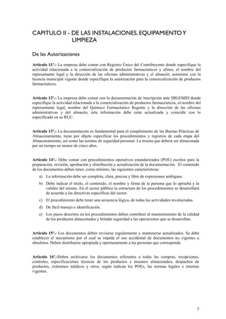 CAPITULO II - DE LAS INSTALACIONES, EQUIPAMIENTOY
LIMPIEZA
De las Autorizaciones
Articulo 11º.- La empresa debe contar con Registro Único del Contribuyente donde especifique la
actividad relacionada a la comercialización de productos farmacéuticos y afines, el nombre del
representante legal y la dirección de las oficinas administrativas y el almacén; asimismo con la
licencia municipal vigente donde especifique la autorización para la comercialización de productos
farmacéuticos.
Articulo 12º.- La empresa debe contar con la documentación de inscripción ante DIGEMID donde
especifique la actividad relacionada a la comercialización de productos farmacéuticos, el nombre del
representante legal, nombre del Químico Farmacéutico Regente y la dirección de las oficinas
administrativas y del almacén, esta información debe estar actualizada y coincidir con lo
especificado en su RUC.
Artículo 13º.- La documentación es fundamental para el cumplimiento de las Buenas Prácticas de
Almacenamiento, tiene por objeto especificar los procedimientos y registros de cada etapa del
Almacenamiento, así como las normas de seguridad personal. La misma que deberá ser almacenada
por un tiempo no menor de cinco años.
Articulo 14º.- Debe contar con procedimientos operativos estandarizados (POE) escritos para la
preparación, revisión, aprobación y distribución y actualización de la documentación. El contenido
de los documentos deben tener, como mínimo, las siguientes características:
a) La información debe ser completa, clara, precisa y libre de expresiones ambiguas.
b) Debe indicar el titulo, el contenido, el nombre y firma de la persona que lo aprueba y la
validez del mismo. En el sector público la estructura de los procedimientos se desarrollará
de acuerdo a las directivas específicas del sector.
c) El procedimiento debe tener una secuencia lógica, de todas las actividades involucradas.
d) De fácil manejo e identificación.
e) Los pasos descritos en los procedimientos deben contribuir al mantenimiento de la calidad
de los productos almacenados y brindar seguridad a las operaciones que se desarrollan.
Articulo 15º.- Los documentos deben revisarse regularmente y mantenerse actualizados. Se debe
establecer el mecanismo por el cual se impida el uso accidental de documentos no vigentes u
obsoletos. Deben distribuirse apropiada y oportunamente a las personas que corresponda
Articulo 16º.-Deben archivarse los documentos referentes a todas las compras, recepciones,
controles, especificaciones técnicas de los productos e insumos almacenados, despachos de
productos, exámenes médicos y otros, según indican los POEs, las normas legales e internas
vigentes.
7
 