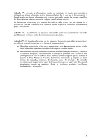 Articulo 17º.- Los datos e informaciones pueden ser registrados por medios convencionales o
utilizando un sistema informático u otras formas confiables. En el caso que la documentación es
llevada a cabo por sistema informático, solo personas autorizadas pueden dar entrada o modificar
los datos, debiendo haber un registro de cualquier modificación al respecto.
La información almacenada por sistemas informáticos debe contar con una reserva de la
información sea por transferencia de copias en medios magnéticos, microfilm, impresiones en
papel u otros medios.
Articulo 18º.- Las existencias de productos almacenados deben ser documentadas y revisadas
periódicamente los lotes y fechas de vencimientos de los productos.
Artículo 19º.- El almacén debe contar con los siguientes documentos que deben ser conocidos y
accesibles al personal involucrado en el sistema de almacenamiento:
a) Manual de organización y funciones, organigrama u otro documento que permita brindar
dicha información sobre la organización de la empresa o entidad pública.
b) Procedimientos operativos estandarizados sobre: elaboración de procedimiento y control de
documentos, recepción, almacenamiento, el manejo de productos con cadena de frío,
(contingencias en caso de corte de fluido eléctrico cuando lo requiera ya está incluido en
Cadena de frío), Manejo de Vacunas, distribución, saneamiento y limpieza de áreas,
normas de seguridad, reclamos, devoluciones, retiro de productos del mercado,
inventarios, auto inspecciones, baja y destrucción, Inspección y supervisión del personal,
capacitación, manejo de accidentes donde se involucren productos oncológicos,
betalactámicos y hormonales.
8
 