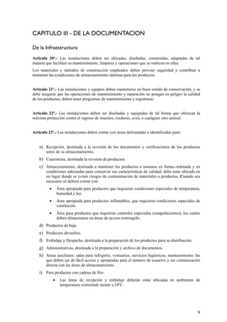 CAPITULO III - DE LA DOCUMENTACION
De la Infraestructura
Articulo 20º.- Las instalaciones deben ser ubicadas, diseñadas, construidas, adaptadas de tal
manera que faciliten su mantenimiento, limpieza y operaciones que se realicen en ellas.
Los materiales y métodos de construcción empleados deben proveer seguridad y contribuir a
mantener las condiciones de almacenamiento óptimas para los productos.
Artículo 21º.- Las instalaciones y equipos deben mantenerse en buen estado de conservación, y se
debe asegurar que las operaciones de mantenimiento y reparación no pongan en peligro la calidad
de los productos, deben tener programas de mantenimiento y registrarse.
Artículo 22º.- Las instalaciones deben ser diseñadas y equipadas de tal forma que ofrezcan la
máxima protección contra el ingreso de insectos, roedores, aves, o cualquier otro animal.
Artículo 23º.- Las instalaciones deben contar con áreas delimitadas e identificadas para:
a) Recepción, destinada a la revisión de los documentos y verificaciones de los productos
antes de su almacenamiento.
b) Cuarentena, destinada la revisión de productos.
c) Almacenamiento, destinada a mantener los productos o insumos en forma ordenada y en
condiciones adecuadas para conservar sus características de calidad; debe estar ubicada en
un lugar donde se eviten riesgos de contaminación de materiales o productos. Cuando sea
necesario se deberá contar con:
• Área apropiada para productos que requieren condiciones especiales de temperatura,
humedad y luz.
• Área apropiada para productos inflamables, que requieren condiciones especiales de
ventilación.
• Área para productos que requieran controles especiales (estupefacientes), los cuales
deben almacenarse en áreas de acceso restringido.
d) Productos de baja.
e) Productos devueltos.
f) Embalaje y Despacho, destinada a la preparación de los productos para su distribución.
g) Administrativas, destinada a la preparación y archivo de documentos.
h) Áreas auxiliares: salas para refrigerio, vestuarios, servicios higiénicos, mantenimiento; las
que deben ser de fácil acceso y apropiadas para el número de usuarios y sin comunicación
directa con las áreas de almacenamiento.
i) Para productos con cadena de frío:
• Las áreas de recepción y embalaje deberán estar ubicadas en ambientes de
temperatura controlada menor a 24ºC.
9
 