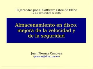 III Jornadas por el Software Libre de Elche
           12 de noviembre de 2005




Almacenamiento en disco:
 mejora de la velocidad y
     de la seguridad


          Juan Piernas Cánovas
            (piernas@ditec.um.es)
 
