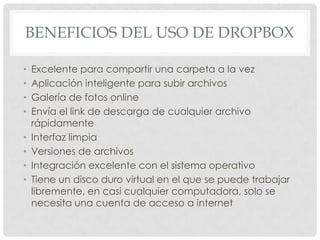 BENEFICIOS DEL USO DE DROPBOX
•
•
•
•

•
•
•
•

Excelente para compartir una carpeta a la vez
Aplicación inteligente para subir archivos
Galería de fotos online
Envía el link de descarga de cualquier archivo
rápidamente
Interfaz limpia
Versiones de archivos
Integración excelente con el sistema operativo
Tiene un disco duro virtual en el que se puede trabajar
libremente, en casi cualquier computadora, solo se
necesita una cuenta de acceso a internet

 