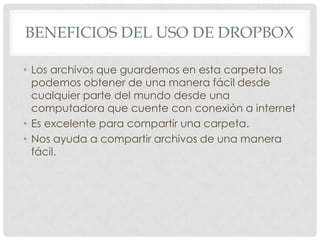 BENEFICIOS DEL USO DE DROPBOX
• Los archivos que guardemos en esta carpeta los
podemos obtener de una manera fácil desde
cualquier parte del mundo desde una
computadora que cuente con conexión a internet
• Es excelente para compartir una carpeta.
• Nos ayuda a compartir archivos de una manera
fácil.

 