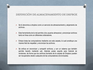 O

Se lo denomina a dropbox como un servcicio de almacenamiento y alojamiento de
archivos .

O

Esta herramienta de la red permite a los usuarios almacenar y sincronizar archivos
tanto en línea como en diferentes ordenadores.

O

Enlaza todas las computadoras mediante una sola carpeta, lo cual constituye una
manera fácil de respaldar y sincronizar los archivos.

O

Se enfoca en sincronizar y compartir archivos, y con un sistema que también
permite hacerlo mediante usb. Además posee soporte para historial de
revisiones, de forma que los archivos borrados de la carpeta de Dropbox pueden
ser recuperados desde cualquiera de las computadoras sincronizadas.

 