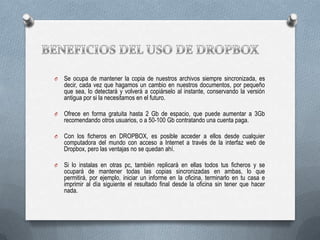 O

Se ocupa de mantener la copia de nuestros archivos siempre sincronizada, es
decir, cada vez que hagamos un cambio en nuestros documentos, por pequeño
que sea, lo detectará y volverá a copiárselo al instante, conservando la versión
antigua por si la necesitamos en el futuro.

O

Ofrece en forma gratuita hasta 2 Gb de espacio, que puede aumentar a 3Gb
recomendando otros usuarios, o a 50-100 Gb contratando una cuenta paga.

O

Con los ficheros en DROPBOX, es posible acceder a ellos desde cualquier
computadora del mundo con acceso a Internet a través de la interfaz web de
Dropbox, pero las ventajas no se quedan ahí.

O

Si lo instalas en otras pc, también replicará en ellas todos tus ficheros y se
ocupará de mantener todas las copias sincronizadas en ambas, lo que
permitirá, por ejemplo, iniciar un informe en la oficina, terminarlo en tu casa e
imprimir al día siguiente el resultado final desde la oficina sin tener que hacer
nada.

 