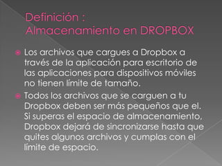 Los archivos que cargues a Dropbox a
través de la aplicación para escritorio de
las aplicaciones para dispositivos móviles
no tienen límite de tamaño.
Todos los archivos que se carguen a tu
Dropbox deben ser más pequeños que el.
Si superas el espacio de almacenamiento,
Dropbox dejará de sincronizarse hasta que
quites algunos archivos y cumplas con el
límite de espacio.

