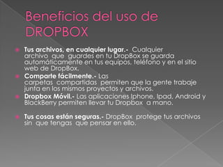 
Tus archivos, en cualquier lugar.- Cualquier
archivo que guardes en tu DropBox se guarda
automáticamente en tus equipos, teléfono y en el sitio
web de DropBox.
Comparte fácilmente.- Las
carpetas compartidas permiten que la gente trabaje
junta en los mismos proyectos y archivos.
Dropbox Móvil.- Las aplicaciones Iphone, Ipad, Android y
BlackBerry permiten llevar tu Dropbox a mano.
Tus cosas están seguras.- DropBox protege tus archivos
sin que tengas que pensar en ello.