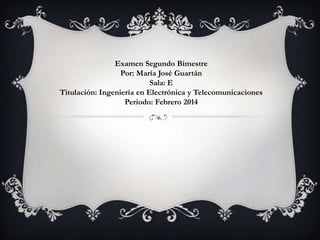 Examen Segundo Bimestre
Por: María José Guartán
Sala: E
Titulación: Ingeniería en Electrónica y Telecomunicaciones
Periodo: Febrero 2014

 