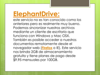 ElephantDrive:
este servicio no es tan conocido como los
anteriores pero es realmente muy bueno.
Podemos sincronizar nuestros archivos
mediante un cliente de escritorio que
funciona con Windows y Mac OSX.
También es posible acceder a nuestros
documentos remotamente desde el
navegador web (Firefox o IE). Este servicio
nos brinda 2GB de almacenamiento
gratuito y tiene planes de pago desde
$9.95 mensuales por 100GB.
 