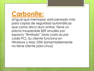 Carbonite:
al igual que memopal, está pensado más
para copias de seguridad automáticas
que como disco duro online. Tiene un
precio insuperable $59 anuales por
espacio “ilimitado” (este costo es por
cada PC). Su cliente funciona en
Windows y Mac OSX (lamentablemente
no tiene cliente para Linux)
 