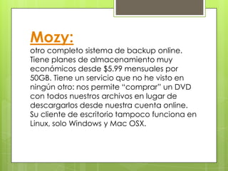 Mozy:
otro completo sistema de backup online.
Tiene planes de almacenamiento muy
económicos desde $5.99 mensuales por
50GB. Tiene un servicio que no he visto en
ningún otro: nos permite “comprar” un DVD
con todos nuestros archivos en lugar de
descargarlos desde nuestra cuenta online.
Su cliente de escritorio tampoco funciona en
Linux, solo Windows y Mac OSX.
 